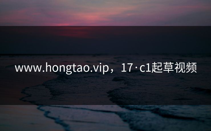 www.hongtao.vip,17·c1起草视频 www.hongtao.vip,17·c1起草视频