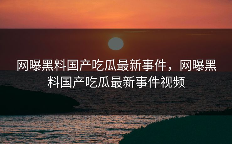网曝黑料国产吃瓜最新事件,网曝黑料国产吃瓜最新事件视频 网曝黑料国产吃瓜最新事件,网曝黑料国产吃瓜最新事件视频