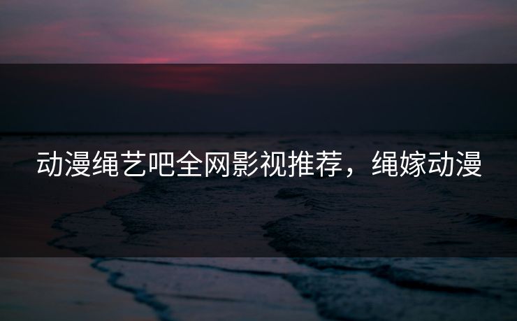 动漫绳艺吧全网影视推荐，绳嫁动漫