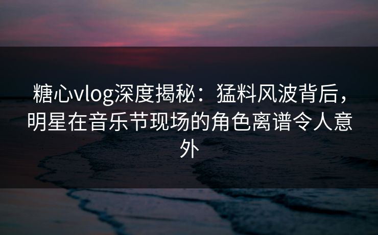 糖心vlog深度揭秘:猛料风波背后,明星在音乐节现场的角色离谱令人意外 糖心vlog深度揭秘:猛料风波背后,明星在音乐节现场的角色离谱令人意外