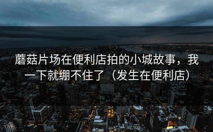 蘑菇片场在便利店拍的小城故事，我一下就绷不住了（发生在便利店）
