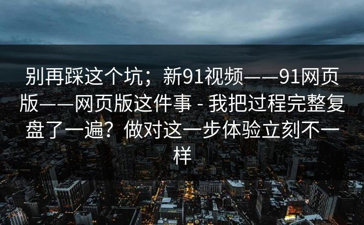 别再踩这个坑；新91视频——91网页版——网页版这件事 - 我把过程完整复盘了一遍？做对这一步体验立刻不一样